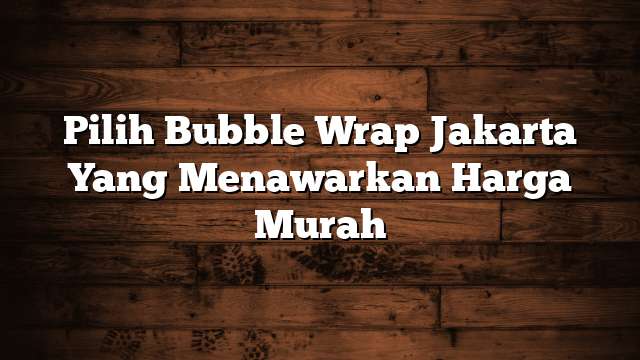 Pilih Bubble Wrap Jakarta Yang Menawarkan Harga Murah